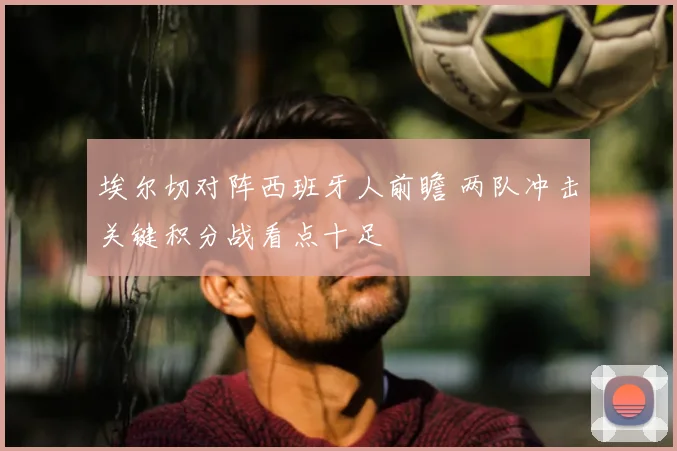 埃尔切对阵西班牙人前瞻 两队冲击关键积分战看点十足