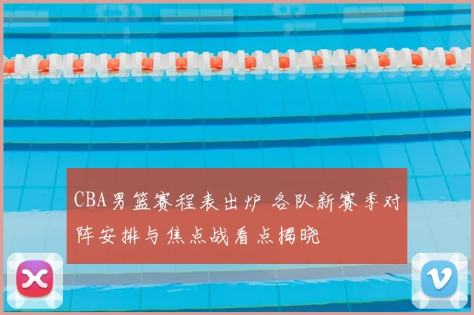 CBA男篮赛程表出炉 各队新赛季对阵安排与焦点战看点揭晓