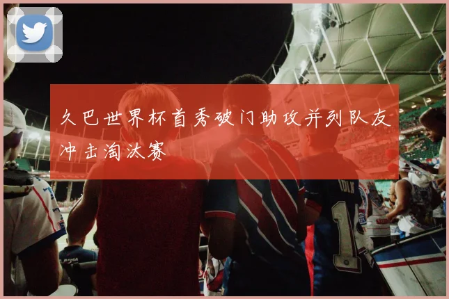 久巴世界杯首秀破门助攻并列队友冲击淘汰赛