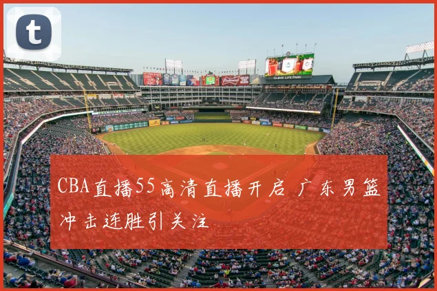 CBA直播55高清直播开启 广东男篮冲击连胜引关注