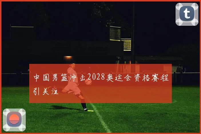 中国男篮冲击2028奥运会资格赛程引关注