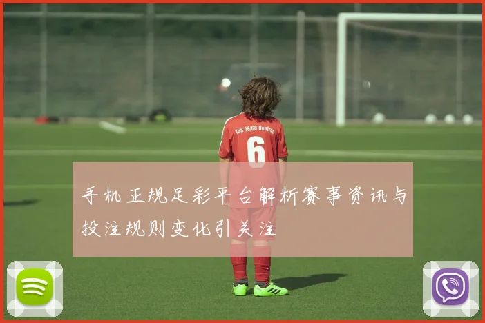 手机正规足彩平台解析赛事资讯与投注规则变化引关注